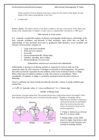 Fluidmechanicsandsedimenttransport Hafezahmad,Oceanography,4th
batch
3
Surface tension (N/m) is defined as the force acting over the surface of the liquid per unit
length of the surface perpendicular to the force.
3. Compression
Relative density: The relative density of any fluid is defined as the ratio of the density of that fluid to the
density of the standard fluid. For liquids we take water as a standard fluid with density ρ=1000 kg/m3
Fluid dynamic in ocean science
It is commonly accepted that students of physical oceanography should possess a knowledge of the
basic concepts, techniques, and theorems of fluid mechanics, upon which they can build an
understanding of more particular areas such as geophysical fluid dynamics, ocean circulation and
structure, ocean acoustics, estuaries etc.
1. Large scale ocean circulation
2. Wind and wave ,tsunami
3. Ocean tide
4. Ocean transportation like Ekman spiral
5. Turbulent ,upwelling down welling
6. Physical properties of ocean water
Sedimentation and processes associated with sedimentation
Sedimentation is the process of allowing particles in suspension in water to settle out of the
suspension under the effect of gravity. Centrifugal acceleration, or electromagnetism. The particles
that settle out from the suspension become sediment, and in water treatment is known as sludge.
When a thick layer of sediment continues to settle, this is known as consolidation. When
consolidation of sediment, or sludge, is assisted by mechanical means then this is known as
thickening.
Chezy’s coefficient: the Chézy formula describes the mean flow velocity of steady, turbulent open
channel flow.
v= 𝐶√ 𝑅𝑖 , R= hydraulic radius , C= chezy coefficient (m1/2
/s) , i= bottom slope
Stability of floating body
Archimedes' principle states that “the buoyant force has a magnitude equal to the weight of the
fluid displaced by the body and is directed vertically upward”. Stability or instability will be
determine by whether a righting or
overturning moment is developed
when the centre of gravity and
centre of buoyancy move out of
vertical alignment.
1: if body is bottom heavy (G lower
than B ) it is always stable.
2: floating bodies can be stable
when G is higher than B due to shift
in location of center buoyancy and
creation of restoring moment.
 