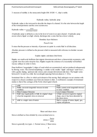 Fluidmechanicsandsedimenttransport Hafezahmad,Oceanography,4th
batch
4
3: measure of stability is the metacentric height GM. If GM >1 , ship is stable.
Hydraulic radius, hydraulic jump
Hydraulic radius is the term used to describe the shape of a channel. It is the ratio between the length
of the wetted perimeter and the cross-section area.
Hydraulic radius =
𝐴𝑟𝑒𝑎
𝑤𝑒𝑡𝑡𝑒𝑑 𝑝𝑒𝑟𝑖𝑚𝑒𝑡𝑒𝑟
A hydraulic jump is defined as a rise in the level of water in an open channel. A hydraulic jump
occurs when a liquid at a high velocity discharges into a zone that has a lower velocity
Boundary layer thickness
Pascal’s law
It states that the pressure or intensity of pressure at a point in a static fluid in all directions.
Absolute pressure:is defined as the pressure which is measured with reference to absolute vacuum
pressure.
Explain ripples and dunes (bed form)
Ripples are small-scale bedforms that migrate downstream and show a characteristic asymmetry, with
a gentle stoss face and a steep lee face. Ripples require the existence of a reasonably well-defined
viscous sublayer in order to form.
Dune bedform (‘megaripples’) ridges of sand which are asymmetrical, and are produced subaqueously
by flowing water. The externalmorphology is similar to the smaller ‘ripple’ and larger ‘sand wave’,
with a gently sloping, upstream side (stoss),and a steeper downstream side (lee). The height varies
between 0.1 m and 2 m, while the wavelength (spacing) between dunes is 1–10 m.
Irrotational flow is a flow in which each element of the moving fluid undergoes no net rotation with
respect to a chosen coordinate axes from one instant to other. A well-known example of irrotational
motion is that of the carriages of the Ferris wheel (giant wheel).
solid Fluid
1 Solids can resist tangential stresses in static
condition.
Fluids cannot resist tangential stresses
in static condition.
2 More Compact Structure Less Compact Structure
3 Solid may regain partly or fully its original shape
when the tangential stress is removed
A fluid can never regain its original
shape, once it has been distorded by
the shear stress.
4 solid is a single state of matter fluid is a group of states; liquid, gas,
vapour and plasma
Shear and shear stress
Stress is defined as force divided by cross sectional area i.e.
𝑠tress =
force
area
Stress is generally two types .1. Normal stress,2. Shear stress
 