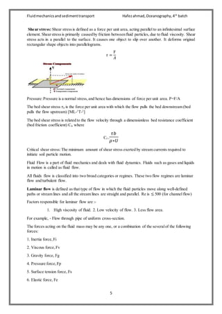 Fluidmechanicsandsedimenttransport Hafezahmad,Oceanography,4th
batch
5
Shear stress: Shear stressis defined as a force per unit area, acting parallel to an infinitesimal surface
element. Shearstressis primarily causedby friction betweenfluid particles, due to fluid viscosity. Shear
stress acts in a parallel to the surface. It causes one object to slip over another. It deforms original
rectangular shape objects into parallelograms.
𝜏 =
F
𝐴
Pressure:Pressure is a normal stress,and hence has dimensions of force per unit area. P=F/A
The bed shear stress 𝜏b is the force per unit area with which the flow pulls the bed downstream (bed
pulls the flow upstream) [ML-1
T-2
]
The bed shear stress is related to the flow velocity through a dimensionless bed resistance coefficient
(bed friction coefficient) Cf, where
Cf =
𝜏𝑏
𝜌∗𝑈
Critical shear stress:The minimum amount of shear stress exerted by stream currents required to
initiate soil particle motion.
Fluid Flow is a part of fluid mechanics and deals with fluid dynamics. Fluids such as gases and liquids
in motion is called as fluid flow.
All fluids flow is classified into two broad categories or regimes. These two flow regimes are laminar
flow and turbulent flow.
Laminar flow is defined as that type of flow in which the fluid particles move along well-defined
paths or stream lines and all the stream lines are straight and parallel. Re is ≤ 500 (for channel flow)
Factors responsible for laminar flow are :-
1. High viscosity of fluid. 2. Low velocity of flow. 3. Less flow area.
For example, ‐ Flow through pipe of uniform cross-section.
The forces acting on the fluid mass may be any one, or a combination of the severalof the following
forces:
1. Inertia force,Fi
2. Viscous force,Fv
3. Gravity force, Fg
4. Pressure force,Fp
5. Surface tension force, Fs
6. Elastic force, Fe
 