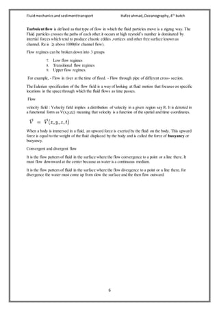 Fluidmechanicsandsedimenttransport Hafezahmad,Oceanography,4th
batch
6
Turbulent flow is defined as that type of flow in which the fluid particles move is a zigzag way. The
Fluid particles crosses the paths of each other.it occurs at high reynold’s number is dominated by
intertial forces which tend to produce chaotic eddies ,vortices and other free surface known as
channel. Re is ≥ above 1000(for channel flow).
Flow regimes can be broken down into 3 groups
7. Low flow regimes
8. Transitional flow regimes
9. Upper flow regimes.
For example, - Flow in river at the time of flood. - Flow through pipe of different cross- section.
The Eulerian specification of the flow field is a way of looking at fluid motion that focuses on specific
locations in the space through which the fluid flows as time passes.
Flow
velocity field : Velocity field implies a distribution of velocity in a given region say R. It is denoted in
a functional form as V(x,y,z,t) meaning that velocity is a function of the spatial and time coordinates.
When a body is immersed in a fluid, an upward force is exerted by the fluid on the body. This upward
force is equal to the weight of the fluid displaced by the body and is called the force of buoyancy or
buoyancy.
Convergent and divergent flow
It is the flow pattern of fluid in the surface where the flow convergence to a point or a line there. It
must flow downward at the center because as water is a continuous medium.
It is the flow pattern of fluid in the surface where the flow divergence to a point or a line there. for
divergence the water must come up from slow the surface and the then flow outward.
 