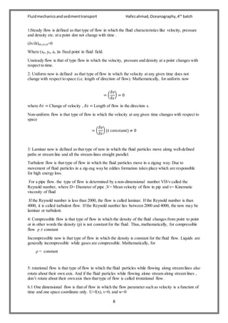 Fluidmechanicsandsedimenttransport Hafezahmad,Oceanography,4th
batch
8
1:Steady flow is defined as that type of flow in which the fluid characteristics like velocity, pressure
and density etc. at a point don not change with time .
(δv/δt)x0,y0,z0=0
Where (x0, y0, z0 )is fixed point in fluid field.
Unsteady flow is that of type flow in which the velocity, pressure and density at a point changes with
respect to time.
2: Uniform now is defined as that type of flow in which the velocity at any given time does not
change with respect to space (i.e. length of direction of flow). Mathematically, for uniform now
= (
𝛿𝑣
𝛿𝑠
) = 0
where 𝛿𝑣 = Change of velocity , 𝛿𝑠 = Length of flow in the direction s.
Non-uniform flow is that type of flow in which the velocity at any given time changes with respect to
space
= (
𝛿𝑣
𝛿𝑠
) (𝑡 𝑐𝑜𝑛𝑠𝑡𝑎𝑛𝑡) ≠ 0
3: Laminar now is defined as that type of now in which the fluid particles move along well-defined
paths or stream line and all the stream-lines straight parallel.
Turbulent flow is that type of flow in which the fluid particles move in a zigzag way. Due to
movement of fluid particles in a zig-zag way he eddies formation takes place which are responsible
for high energy loss.
For a pipe flow. the type of flow is determined by a non-dimensional number VD/v called the
Reynold number, where D= Diameter of pipe ,V= Mean velocity of flow in pip and v= Kinematic
viscosity of fluid
If the Reynold number is less than 2000, the flow is called laminar. If the Reynold number is than
4000, it is called turbulent flow. If the Reynold number lies between 2000 and 4000, the now may be
laminar or turbulent.
4: Compressible flow is that type of flow in which the density of the fluid changes from point to point
or in other words the density (p) is not constant for the fluid. Thus, mathematically, for compressible
flow ρ ≠ constant
Incompressible now is that type of flow in which the density is constant for the fluid flow. Liquids are
generally incompressible while gases are compressible. Mathematically, for
ρ = constant
5: rotational flow is that type of flow in which the fluid particles while flowing along stream lines also
rotate about their own axis. And if the fluid particles while flowing alone stream along stream lines ,
don’t rotate about their own axis then that type of flow is called irrotational flow.
6.1 One dimensional flow is that of flow in which the flow parameter such as velocity is a function of
time and one space coordinate only. U=f(x), v=0, and w=0
 