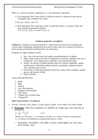Fluidmechanicsandsedimenttransport Hafezahmad,Oceanography,4th
batch
9
Where u, v, and w are velocity components in x, y and z directions respectively.
1.2 Two dimensional flow is that of flow in which the velocity is a function of time and two
rectangular space coordinates say x and y.
U=f1(x, y), v=f2(x,y), and w=0
1.3 three dimensional flow is that type of flow in which the velocity is a function of time and
three mutually perpendicular directions.
U=f1(x, y, z), v=f2(x, y ,z) and w=f3(x ,y ,z)
Sediment, properties of sediment
Sediment is a naturally occurring material that is - broken down by processes of weathering and
erosion, and is subsequently transported by the action of wind, water,or ice, and/or by the force of
gravity acting on the particles and deposited in any other places.
Properties of a Single Sediment Particle
2. Size : Size is the most basic and readily measurable property of sediment.
3. Shape : Shape refers to the form or configuration of a particle regardless of its size or
composition. Corey shape factor is commonly used to describe the shape.
4. Density : the density of sediment particle refers to its mineral composition, usually,
specific gravity. Waterborne sediment particles are primarily composed of quartz
with a specific gravity of 2.65.
5. Fall velocity: It reflect the integrated result of size, shape, surface roughness, specific
gravity, and viscosity of fluid.
6. Drag Coefficient:
Factors Affecting Bed forms:
1. Depth
2. Slope
3. Density
4. Size of bed material
5. Gradation of bed material
6. Fall velocity
7. Channel cross sectional shape
8. Seepage flow
Bulk Characteristics of sediments
 Porosity. Porosity is the volume of voids (spaces) within a rock which can contain liquids.
1. Permeability. Permeability is the ability of water or other liquids (e.g. oil) to pass
freely through a rock.
 