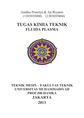 Andika Prasetya & Aji Riyanto
(1303035008) (1303035004)
TUGAS KIMIA TEKNIK
FLUIDA PLASMA
TEKNIK MESIN – FAKULTAS TEKNIK
UNIVERSITAS MUHAMMADIYAH
PROF.DR.HAMKA
JAKARTA
2013
 