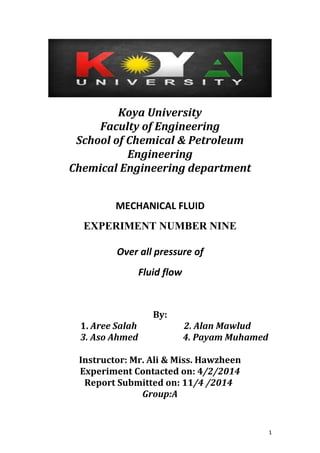 1
Koya University
Faculty of Engineering
School of Chemical & Petroleum
Engineering
Chemical Engineering department
MECHANICAL FLUID
EXPERIMENT NUMBER NINE
Over all pressure of
Fluid flow
By:
1. Aree Salah 2. Alan Mawlud
3. Aso Ahmed 4. Payam Muhamed
Instructor: Mr. Ali & Miss. Hawzheen
Experiment Contacted on: 4/2/2014
Report Submitted on: 11/4 /2014
Group:A
 
