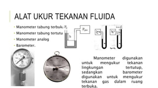 ALAT UKUR TEKANAN FLUIDA
• Manometer tabung terbuka,
• Manometer tabung tertutup,
• Manometer analog
• Barometer.
Manometer digunakan
untuk mengukur tekanan
lingkungan tertutup,
sedangkan barometer
digunakan untuk mengukur
tekanan gas dalam ruang
terbuka.
 