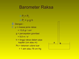 Barometer Raksa
       PA = PB
       Po = ρ g h
Dengan :
ρ = massa jenis raksa
   = 13,6 gr / cm 3
 g = percepatan gravitasi
   = 9,8 m / s2
 h = tinggi raksa dalam pipa
    kapiler (cm atau m)        A   •B
 Po = tekanan udara luar
     = 1 atm atau 76 cm Hg
 