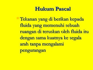 Hukum Pascal
 Tekanan yang di berikan kepada
 fluida yang memenuhi sebuah
 ruangan di teruskan oleh fluida itu
 dengan sama kuatnya ke segala
 arah tanpa mengalami
 pengurangan
 