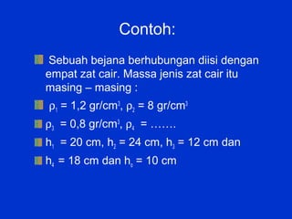 Contoh:
 Sebuah bejana berhubungan diisi dengan
empat zat cair. Massa jenis zat cair itu
masing – masing :
ρ1 = 1,2 gr/cm3, ρ2 = 8 gr/cm3
ρ3 = 0,8 gr/cm3, ρ4 = …….
h1 = 20 cm, h2 = 24 cm, h3 = 12 cm dan
h4 = 18 cm dan ho = 10 cm
 