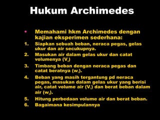 Hukum Archimedes
•    Memahami hkm Archimedes dengan
     kajian eksperimen sederhana:
1.   Siapkan sebuah beban, neraca pegas, gelas
     ukur dan air secukupnya.
2.   Masukan air dalam gelas ukur dan catat
     volumenya (Vo)
3.   Timbang beban dengan neraca pegas dan
     catat beratnya (w1).
4.   Beban yang masih tergantung pd neraca
     pegas, masukan dalam gelas ukur yang berisi
     air, catat volume air (V1) dan berat beban dalam
     air (w2).
5.   Hitung perbedaan volume air dan berat beban.
6.   Bagaimana kesimpulannya
 