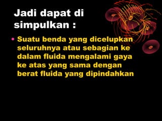 Jadi dapat di
simpulkan :
• Suatu benda yang dicelupkan
  seluruhnya atau sebagian ke
  dalam fluida mengalami gaya
  ke atas yang sama dengan
  berat fluida yang dipindahkan
 