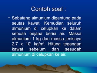 Contoh soal :
• Sebatang almunium digantung pada
  seutas kawat. Kemudian seluruh
  almunium di celupkan ke dalam
  sebuah bejana berisi air. Massa
  almunium 1 kg dan massa jenisnya
  2,7 x 103 kg/m3. Hitung tegangan
  kawat sebelum dan sesudah
  almunium di celupkan ke air.
 