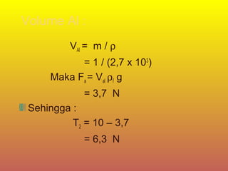 Volume Al :
          VAl = m / ρ
           = 1 / (2,7 x 103)
     Maka Fa = Val ρf g
             = 3,7 N
 Sehingga :
          T2 = 10 – 3,7
             = 6,3 N
 