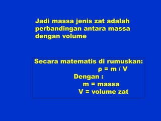 Jadi massa jenis zat adalah
perbandingan antara massa
dengan volume



Secara matematis di rumuskan:
                 ρ=m/V
          Dengan :
            m = massa
           V = volume zat
 