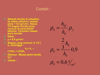Contoh :

Sebuah benda di celupkan
ke dalam alkohol ( massa
jenis = 0,9 gr/cm3). Hanya            hbf
1/3 bagian benda yang
muncul di permukaan            ρb =         ρf
alkohol. Tentukan massa
jenis benda!                          hb
Diket :
ρ f = 0,9 gr/cm3
                                    2
Bagian yang muncul =( 1/3 )
hb, sehingga :                        hb
                  hbf = hb –
                               ρb = 3 0,9
(1/3)hb = (2/3)hb
Ditanya : Massa jenis benda
(ρ b)
                                     hb
Jawab :
                               ρ b = 0,6 g cm3
 