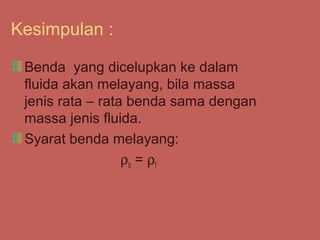 Kesimpulan :

 Benda yang dicelupkan ke dalam
 fluida akan melayang, bila massa
 jenis rata – rata benda sama dengan
 massa jenis fluida.
 Syarat benda melayang:
                  ρ b = ρf
 