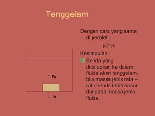 Tenggelam
       Dengan cara yang sama
         di peroleh :
                 ρb > ρf
       Kesimpulan :
         Benda yang
         dicelupkan ke dalam
         fluida akan tenggelam,
 Fa
         bila massa jenis rata –
         rata benda lebih besar
         daripada massa jenis
 w
         fluida.
 