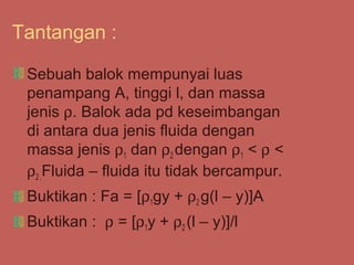 Tantangan :

 Sebuah balok mempunyai luas
 penampang A, tinggi l, dan massa
 jenis ρ. Balok ada pd keseimbangan
 di antara dua jenis fluida dengan
 massa jenis ρ1 dan ρ2 dengan ρ1 < ρ <
 ρ2 .Fluida – fluida itu tidak bercampur.
 Buktikan : Fa = [ρ1gy + ρ2 g(l – y)]A
 Buktikan : ρ = [ρ1y + ρ2 (l – y)]/l
 