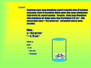 Contoh
         Sepotong emas yang bentuknya seperti sepedah akan di tentukan
         massanya. Emas di masukkan dalam gelas ukur yang sebelumnya
         telah berisi air, seperti gambar . Ternyata , skala yang ditunjukan
         oleh pemukaan air dalam gelas ukur bertambah 3,75 cm 3 . Bila
         massa jenis emas = 19,3 gram/cm3 , berapakah massa emas
         tersebut .

         Diket :
         ρ = 19,3 gr/cm 3
         V
           = 3, 75 cm 3

         Ditanya : m

         Jawab :

          m = ρV

           = 19,3 x 3,75

           = 27,375 gram
 