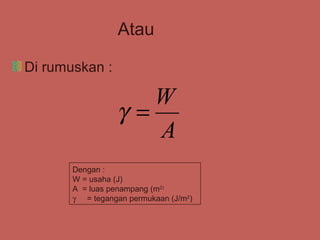 Atau

Di rumuskan :

                    W
                 γ=
                    A
       Dengan :
       W = usaha (J)
       A = luas penampang (m2)
       γ = tegangan permukaan (J/m2)
 