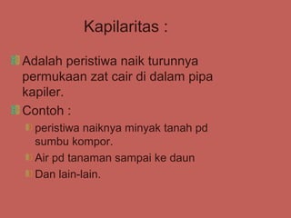 Kapilaritas :

Adalah peristiwa naik turunnya
permukaan zat cair di dalam pipa
kapiler.
Contoh :
  peristiwa naiknya minyak tanah pd
  sumbu kompor.
  Air pd tanaman sampai ke daun
  Dan lain-lain.
 