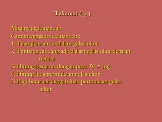 Tekanan ( p )

Misalnya tekanan air
Cara mengukur tekanan zat :
1. Tuangkan air ke dalam gelas ukur
2. Timbang air yang ada dalam gelas ukur dengan
            neraca
3. Hitung berat air dengan pers. W = mg
4. Hitung luas permukaan gelas ukur
5. Bagi berat air dengan luas permukaan gelas
             ukur
 