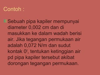 Contoh :

 Sebuah pipa kapiler mempunyai
 diameter 0,002 cm dan di
 masukkan ke dalam wadah berisi
 air. Jika tegangan permukaan air
 adalah 0,072 N/m dan sudut
 kontak 00, tentukan ketinggian air
 pd pipa kapiler tersebut akibat
 dorongan tegangan permukaan.
 