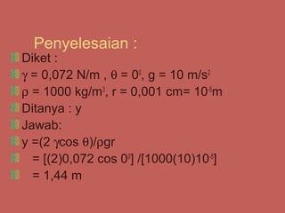 Penyelesaian :
Diket :
γ = 0,072 N/m , θ = 00, g = 10 m/s2
ρ = 1000 kg/m3, r = 0,001 cm= 10-5m
Ditanya : y
Jawab:
y =(2 γcos θ)/ρgr
  = [(2)0,072 cos 00] /[1000(10)10-5]
  = 1,44 m
 