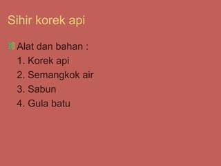 Sihir korek api

 Alat dan bahan :
 1. Korek api
 2. Semangkok air
 3. Sabun
 4. Gula batu
 