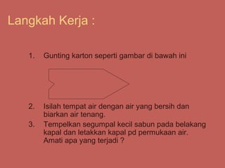 Langkah Kerja :

   1.   Gunting karton seperti gambar di bawah ini




   2.   Isilah tempat air dengan air yang bersih dan
        biarkan air tenang.
   3.   Tempelkan segumpal kecil sabun pada belakang
        kapal dan letakkan kapal pd permukaan air.
        Amati apa yang terjadi ?
 