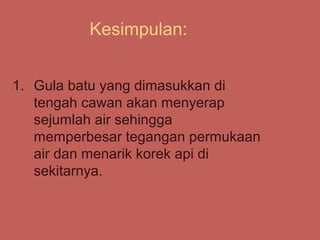 Kesimpulan:


1. Gula batu yang dimasukkan di
   tengah cawan akan menyerap
   sejumlah air sehingga
   memperbesar tegangan permukaan
   air dan menarik korek api di
   sekitarnya.
 