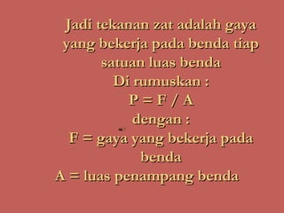 Jadi tekanan zat adalah gaya
 yang bekerja pada benda tiap
       satuan luas benda
         Di rumuskan :
           P=F/A
            dengan :
  F = gaya yang bekerja pada
             benda
A = luas penampang benda
 