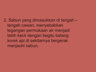 2. Sabun yang dimasukkan di tengah –
  tengah cawan, menyebabkan
  tegangan permukaan air menjadi
  lebih kecil dengan begitu batang
  korek api di sekitarnya bergerak
  menjauhi sabun.
 