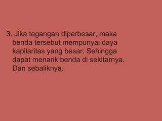 3. Jika tegangan diperbesar, maka
  benda tersebut mempunyai daya
  kapilaritas yang besar. Sehingga
  dapat menarik benda di sekitarnya.
  Dan sebaliknya.
 