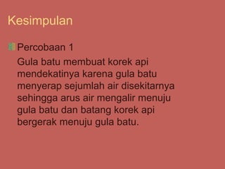 Kesimpulan

 Percobaan 1
 Gula batu membuat korek api
 mendekatinya karena gula batu
 menyerap sejumlah air disekitarnya
 sehingga arus air mengalir menuju
 gula batu dan batang korek api
 bergerak menuju gula batu.
 