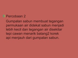 Percobaan 2
Gumpalan sabun membuat tegangan
permukaan air didekat sabun menjadi
lebih kecil dan tegangan air disekitar
tepi cawan menarik batang2 korek
api menjauh dari gumpalan sabun.
 