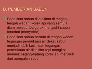 B. PEMBERIAN SABUN

 Pada saat sabun diletakkan di tengah-
 tengah wadah, korek api yang semula
 diam menjadi bergerak menjauhi sabun
 tersebut (menyebar)
 Pada saat sabun berada di tengah wadah,
 tegangan permukaan air dekat sabun
 menjadi lebih kecil, dan tegangan
 permukaan air disekitar tepi mangkok
 menarik batang-batang korek api menjauh
 dari gumpalan sabun.
 