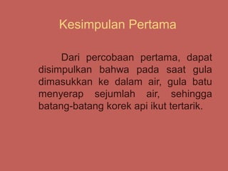 Kesimpulan Pertama

     Dari percobaan pertama, dapat
disimpulkan bahwa pada saat gula
dimasukkan ke dalam air, gula batu
menyerap sejumlah air, sehingga
batang-batang korek api ikut tertarik.
 
