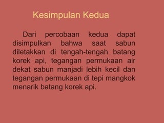 Kesimpulan Kedua

    Dari percobaan kedua dapat
disimpulkan bahwa saat sabun
diletakkan di tengah-tengah batang
korek api, tegangan permukaan air
dekat sabun manjadi lebih kecil dan
tegangan permukaan di tepi mangkok
menarik batang korek api.
 