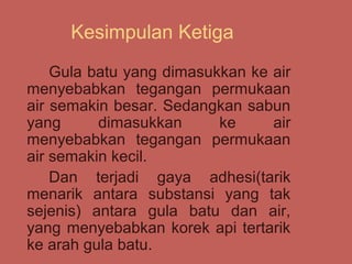 Kesimpulan Ketiga
    Gula batu yang dimasukkan ke air
menyebabkan tegangan permukaan
air semakin besar. Sedangkan sabun
yang      dimasukkan      ke     air
menyebabkan tegangan permukaan
air semakin kecil.
    Dan terjadi gaya adhesi(tarik
menarik antara substansi yang tak
sejenis) antara gula batu dan air,
yang menyebabkan korek api tertarik
ke arah gula batu.
 