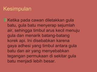 Kesimpulan

 Ketika pada cawan diletakkan gula
 batu, gula batu menyerap sejumlah
 air, sehingga timbul arus kecil menuju
 gula dan menarik batang-batang
 korek api. Ini disebabkan karena
 gaya adhesi yang timbul antara gula
 batu dan air yang menyebabkan
 tegangan permukaan di sekitar gula
 batu menjadi lebih besar.
 
