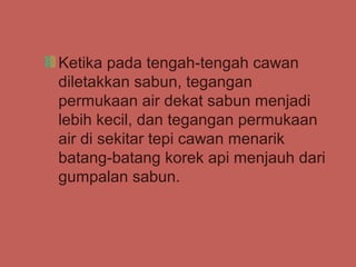 Ketika pada tengah-tengah cawan
diletakkan sabun, tegangan
permukaan air dekat sabun menjadi
lebih kecil, dan tegangan permukaan
air di sekitar tepi cawan menarik
batang-batang korek api menjauh dari
gumpalan sabun.
 