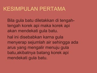 KESIMPULAN PERTAMA

 Bila gula batu diletakkan di tengah-
 tengah korek api maka korek api
 akan mendekati gula batu.
 hal ini disebabkan karna gula
 menyerap sejumlah air sehingga ada
 arus yang mengalir menuju gula
 batu,akibatnya batang korek api
 mendekati gula batu.
 