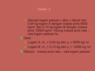 Contoh : 2



   Sebuah logam paduan ( alloy ) dibuat dari
   0,04 kg logam A dengan massa jenis 8000
   kg/m3 dan 0,10 kg logam B dengan massa
   jenis 10000 kg/m3 . Hitung massa jenis rata –
   rata logam paduan itu.
Diket :
   Logam A :m A = 0,04 kg dan ρ A= 8000 kg/ m3
   Logam B :m B = 0,10 kg dan ρ B= 10000 kg /m3
Ditanya : massa jenis rata – rata logam paduan
 