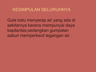 KESIMPULAN SELURUHNYA

Gula batu menyerap air yang ada di
sekitarnya karena mempunyai daya
kapilaritas,sedangkan gumpalan
sabun memperkecil tegangan air.
 