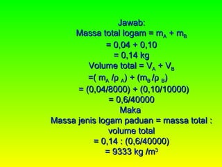 Jawab:
     Massa total logam = mA + mB
              = 0,04 + 0,10
                = 0,14 kg
         Volume total = VA + VB
         =( mA /ρ A) + (mB /ρ B)
      = (0,04/8000) + (0,10/10000)
               = 0,6/40000
                  Maka
Massa jenis logam paduan = massa total :
               volume total
          = 0,14 : (0,6/40000)
              = 9333 kg /m3
 