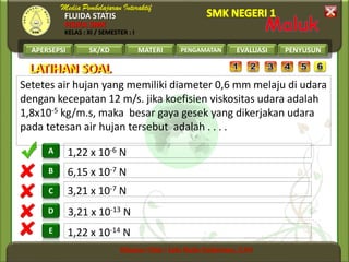 FLUIDA STATIS
FISIKA SMK
KELAS : XI / SEMESTER : I
APERSEPSI SK/KD MATERI PENGAMATAN EVALUASI PENYUSUN
A
B
C
D
E
LATIHAN SOALLATIHAN SOAL
Setetes air hujan yang memiliki diameter 0,6 mm melaju di udara
dengan kecepatan 12 m/s. jika koefisien viskositas udara adalah
1,8x10-5 kg/m.s, maka besar gaya gesek yang dikerjakan udara
pada tetesan air hujan tersebut adalah . . . .
1,22 x 10-14 N
3,21 x 10-13 N
3,21 x 10-7 N
6,15 x 10-7 N
1,22 x 10-6 N
 