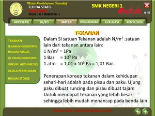 FLUIDA STATIS
FISIKA SMK
KELAS : XI / SEMESTER : I
APERSEPSI SK/KD MATERI PENGAMATAN EVALUASI PENYUSUN
TEKANAN
HUKUM PASCAL
GEJALA PERMUKAAN
TEKANAN HIDROSTATIS
HUKUM ARCHIMEDES
HUKUM STOKES
HK UTAMA HIDROSTATIS
MATERI
Dalam SI satuan Tekanan adalah N/m2 .satuan
lain dari tekanan antara lain:
1 N/m2 = 1Pa
1 Bar = 105 Pa
1 atm = 1,01 x 105 Pa = 1,01 Bar.
Penerapan konsep tekanan dalam kehidupan
sehari-hari adalah pada pisau dan paku. Ujung
paku dibuat runcing dan pisau dibuat tajam
Untuk mendapat tekanan yang lebih besar
sehingga lebih mudah menancap pada benda lain.
TEKANANTEKANAN
 