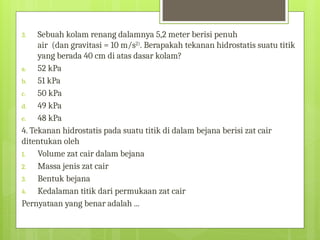 3. Sebuah kolam renang dalamnya 5,2 meter berisi penuh
air (dan gravitasi = 10 m/s2)
. Berapakah tekanan hidrostatis suatu titik
yang berada 40 cm di atas dasar kolam?
a. 52 kPa
b. 51 kPa
c. 50 kPa
d. 49 kPa
e. 48 kPa
4. Tekanan hidrostatis pada suatu titik di dalam bejana berisi zat cair
ditentukan oleh
1. Volume zat cair dalam bejana
2. Massa jenis zat cair
3. Bentuk bejana
4. Kedalaman titik dari permukaan zat cair
Pernyataan yang benar adalah ...
 