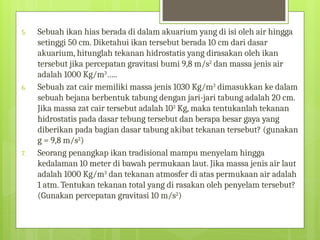 5. Sebuah ikan hias berada di dalam akuarium yang di isi oleh air hingga
setinggi 50 cm. Diketahui ikan tersebut berada 10 cm dari dasar
akuarium, hitunglah tekanan hidrostatis yang dirasakan oleh ikan
tersebut jika percepatan gravitasi bumi 9,8 m/s2
dan massa jenis air
adalah 1000 Kg/m3
…..
6. Sebuah zat cair memiliki massa jenis 1030 Kg/m3
dimasukkan ke dalam
sebuah bejana berbentuk tabung dengan jari-jari tabung adalah 20 cm.
Jika massa zat cair tersebut adalah 103
Kg, maka tentukanlah tekanan
hidrostatis pada dasar tebung tersebut dan berapa besar gaya yang
diberikan pada bagian dasar tabung akibat tekanan tersebut? (gunakan
g = 9,8 m/s2
)
7. Seorang penangkap ikan tradisional mampu menyelam hingga
kedalaman 10 meter di bawah permukaan laut. Jika massa jenis air laut
adalah 1000 Kg/m3
dan tekanan atmosfer di atas permukaan air adalah
1 atm. Tentukan tekanan total yang di rasakan oleh penyelam tersebut?
(Gunakan percepatan gravitasi 10 m/s2
)
 