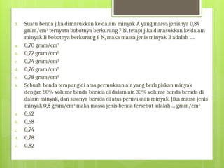 3. Suatu benda jika dimasukkan ke dalam minyak A yang massa jenisnya 0,84
gram/cm3
ternyata bobotnya berkurang 7 N, tetapi jika dimasukkan ke dalam
minyak B bobotnya berkurang 6 N, maka massa jenis minyak B adalah ….
a. 0,70 gram/cm3
b. 0,72 gram/cm3
c. 0,74 gram/cm3
d. 0,76 gram/cm3
e. 0,78 gram/cm3
4. Sebuah benda terapung di atas permukaan air yang berlapiskan minyak
dengan 50% volume benda berada di dalam air. 30% volume benda berada di
dalam minyak, dan sisanya berada di atas permukaan minyak. Jika massa jenis
minyak 0,8 gram/cm3
maka massa jenis benda tersebut adalah ... gram/cm3.
a. 0,62
b. 0,68
c. 0,74
d. 0,78
e. 0,82
 